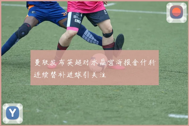 曼联发布英超对水晶宫海报舍什科连续替补进球引关注