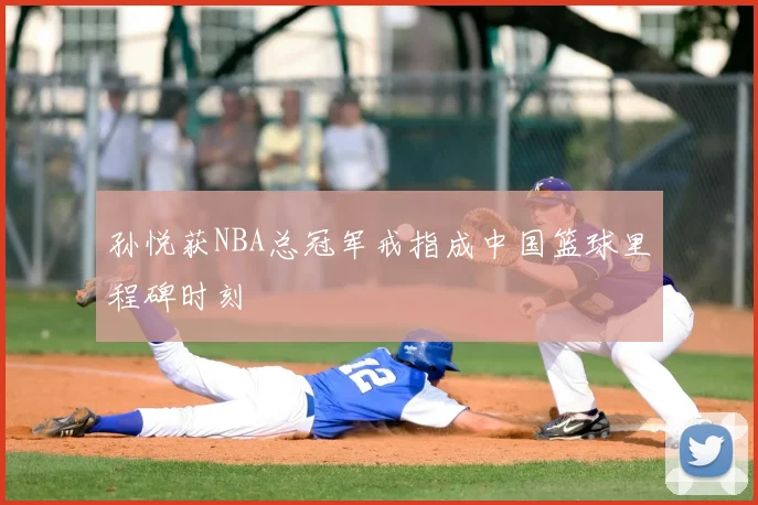 孙悦获NBA总冠军戒指成中国篮球里程碑时刻