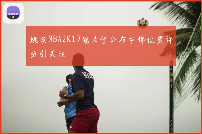 姚明NBA2K19能力值公布中锋位置评分引关注