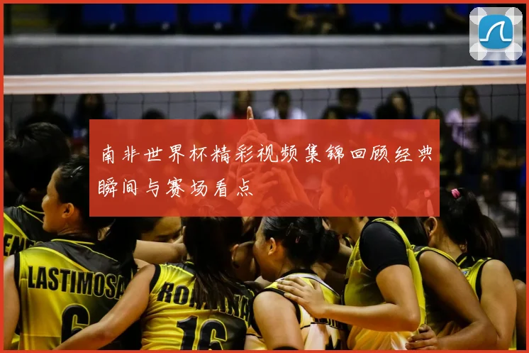 南非世界杯精彩视频集锦回顾经典瞬间与赛场看点