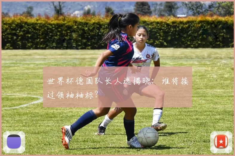 世界杯德国队长人选揭晓：谁将接过领袖袖标？