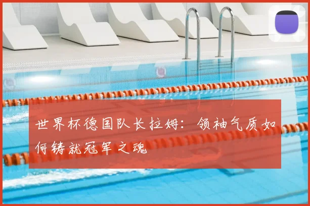世界杯德国队长拉姆：领袖气质如何铸就冠军之魂