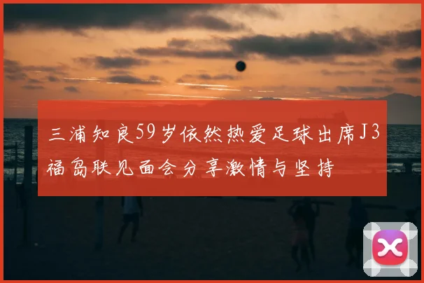 三浦知良59岁依然热爱足球出席J3福岛联见面会分享激情与坚持