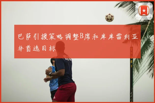 巴萨引援策略调整B席和库库雷利亚非首选目标