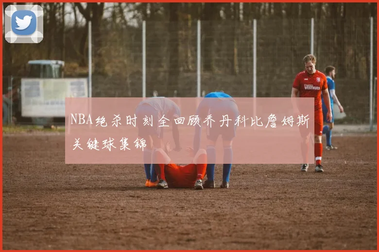 NBA绝杀时刻全回顾乔丹科比詹姆斯关键球集锦