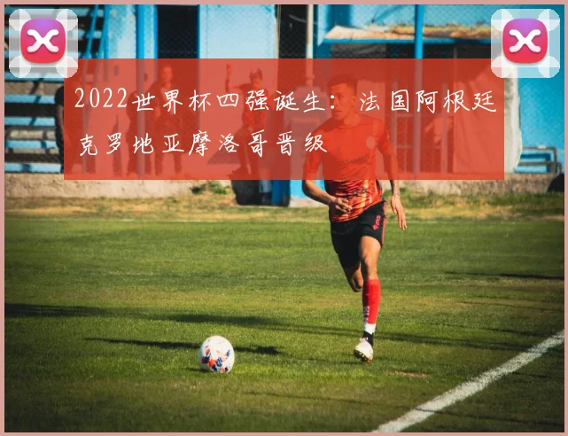 2022世界杯四强诞生：法国阿根廷克罗地亚摩洛哥晋级