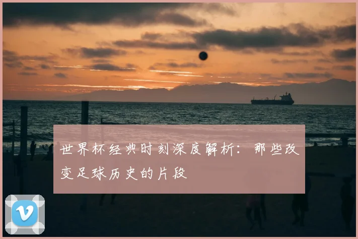 世界杯经典时刻深度解析:那些改变足球历史的片段