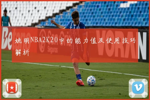 姚明NBA2K20中的能力值及使用技巧解析