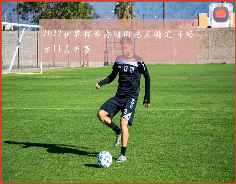 2022世界杯举办时间地点确定 卡塔尔11月开赛