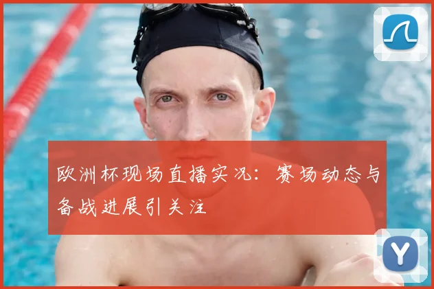 欧洲杯现场直播实况：赛场动态与备战进展引关注