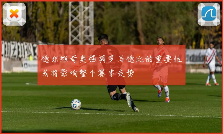 德尔维奇奥强调罗马德比的重要性或将影响整个赛季走势