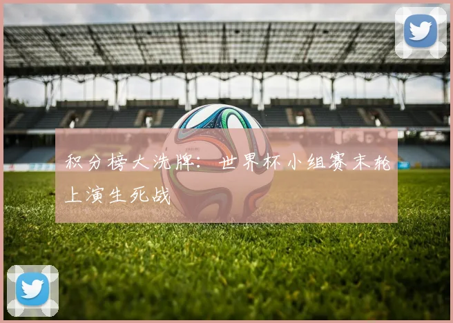 积分榜大洗牌：世界杯小组赛末轮上演生死战