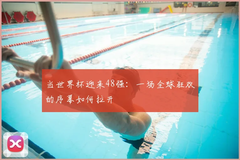 当世界杯迎来48强：一场全球狂欢的序幕如何拉开