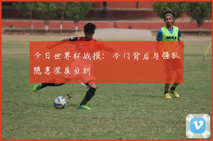 今日世界杯战报：冷门背后与强队隐患深度分析
