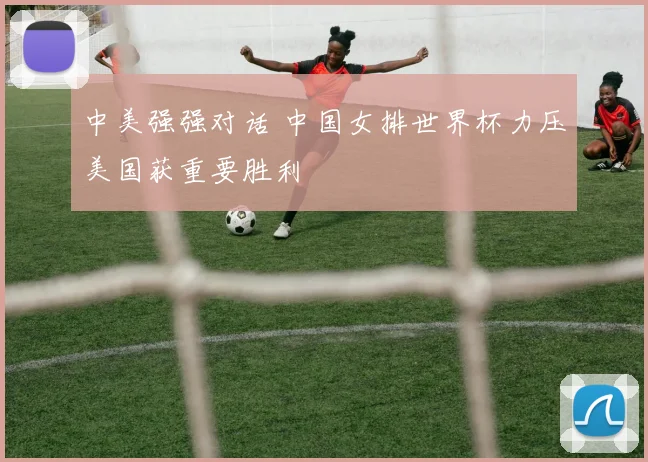 中美强强对话 中国女排世界杯力压美国获重要胜利