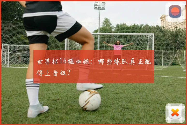 世界杯16强回顾：哪些球队真正配得上晋级？
