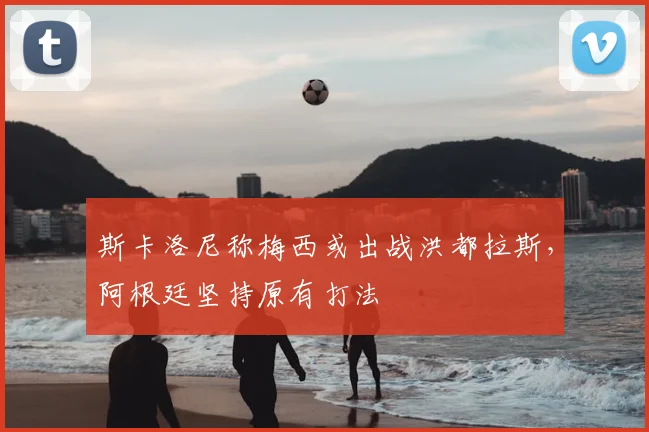 斯卡洛尼称梅西或出战洪都拉斯，阿根廷坚持原有打法