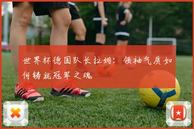 世界杯德国队长拉姆：领袖气质如何铸就冠军之魂