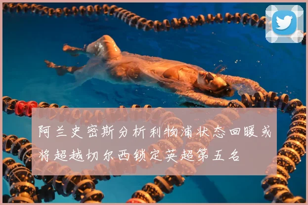 阿兰史密斯分析利物浦状态回暖或将超越切尔西锁定英超第五名