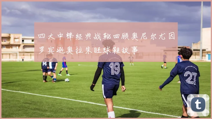 四大中锋经典战靴回顾奥尼尔尤因罗宾逊奥拉朱旺球鞋故事
