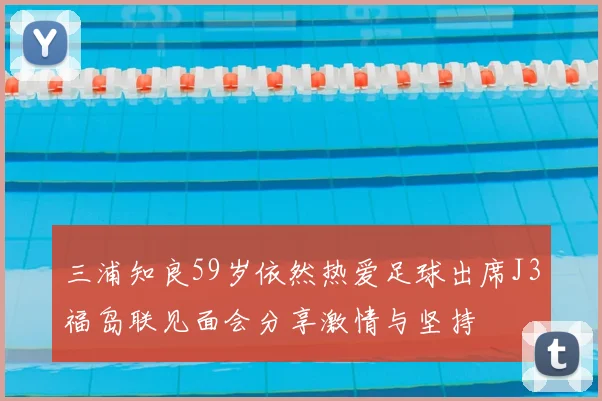 三浦知良59岁依然热爱足球出席J3福岛联见面会分享激情与坚持