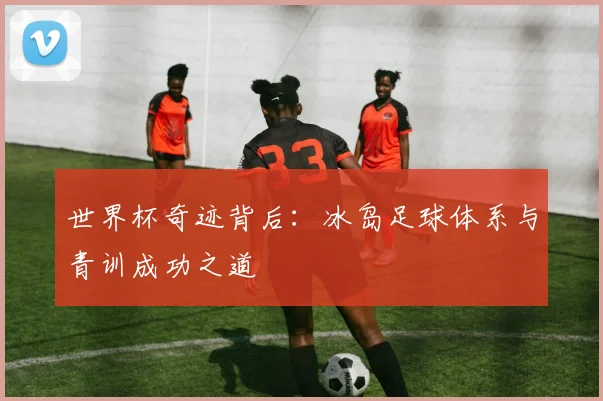 世界杯奇迹背后:冰岛足球体系与青训成功之道