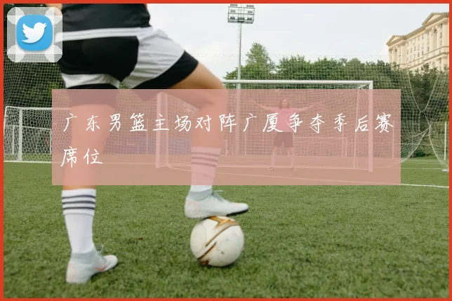 广东男篮主场对阵广厦争夺季后赛席位