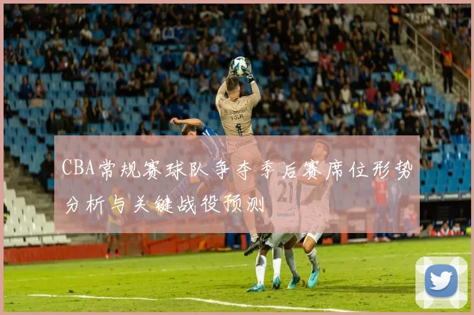 CBA常规赛球队争夺季后赛席位形势分析与关键战役预测