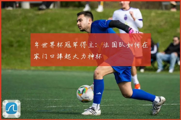 年世界杯冠军得主:法国队如何在家门口捧起大力神杯