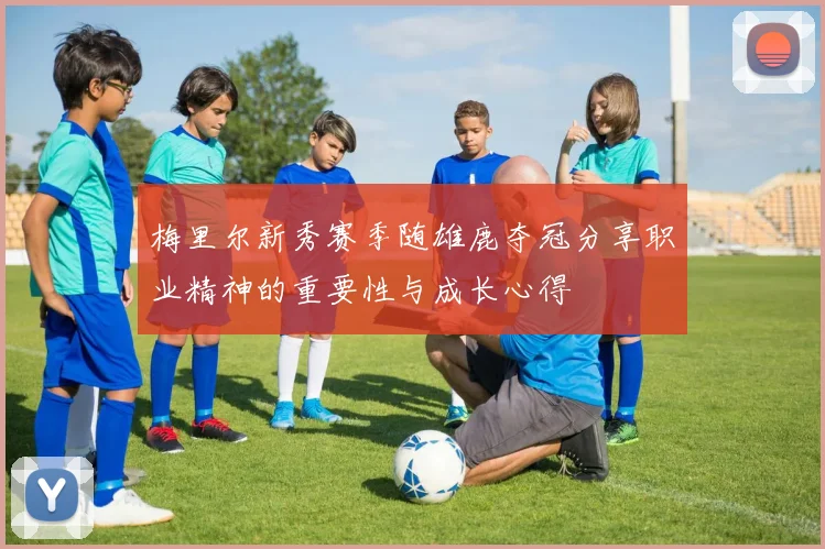 梅里尔新秀赛季随雄鹿夺冠分享职业精神的重要性与成长心得