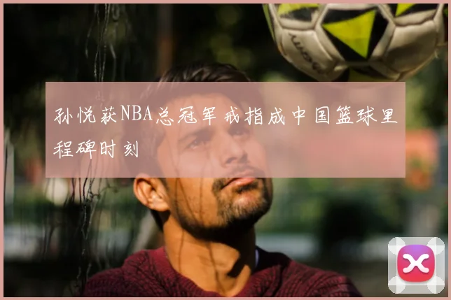 孙悦获NBA总冠军戒指成中国篮球里程碑时刻