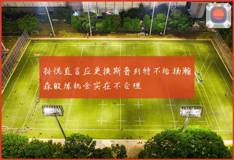 孙悦直言应更换斯普利特不给杨瀚森锻炼机会实在不合理
