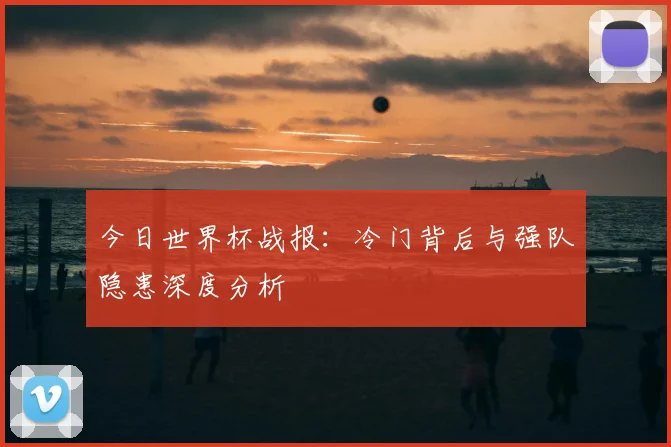 今日世界杯战报:冷门背后与强队隐患深度分析