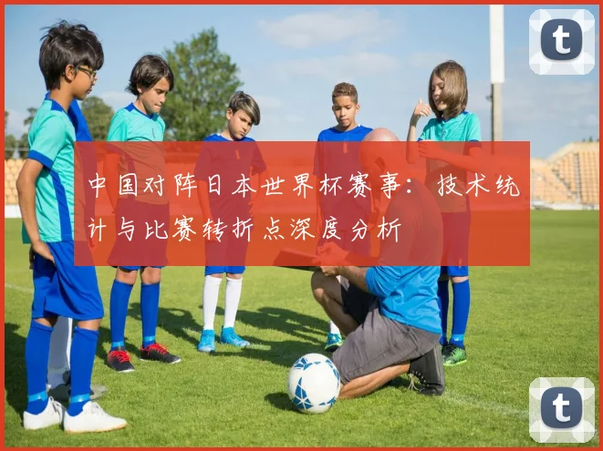 中国对阵日本世界杯赛事:技术统计与比赛转折点深度分析
