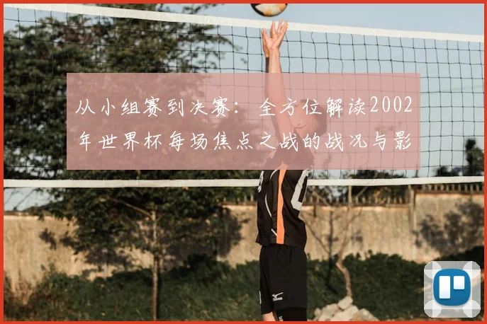 从小组赛到决赛:全方位解读2002年世界杯每场焦点之战的战况与影响