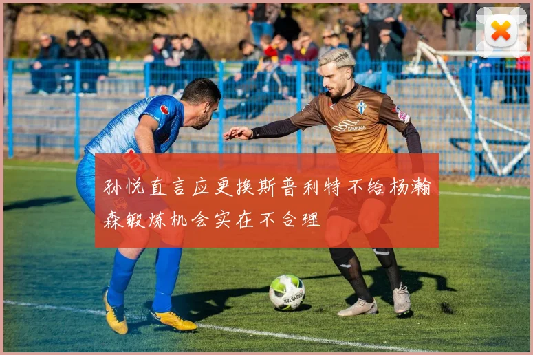 孙悦直言应更换斯普利特不给杨瀚森锻炼机会实在不合理